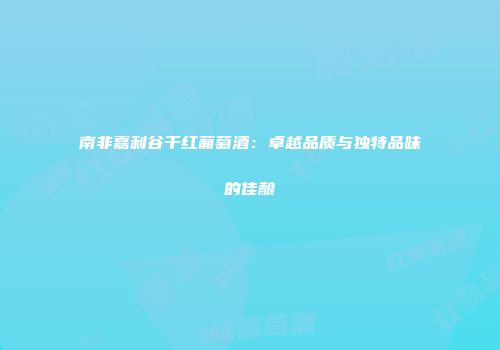 南非嘉利谷干红葡萄酒：卓越品质与独特品味的佳酿
