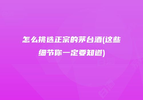 怎么挑选正宗的茅台酒(这些细节你一定要知道)