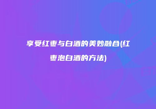 享受红枣与白酒的美妙融合(红枣泡白酒的方法)