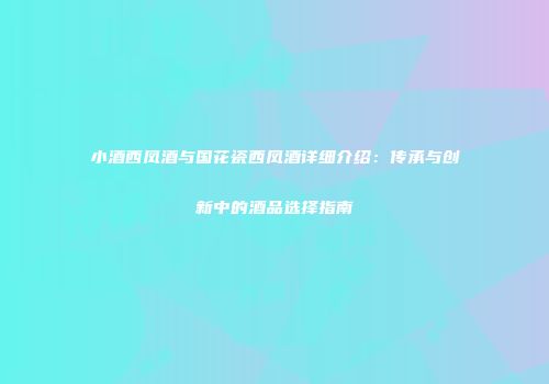 小酒西凤酒与国花瓷西凤酒详细介绍：传承与创新中的酒品选择指南