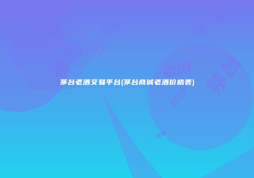 茅台老酒交易平台(茅台商城老酒价格表)