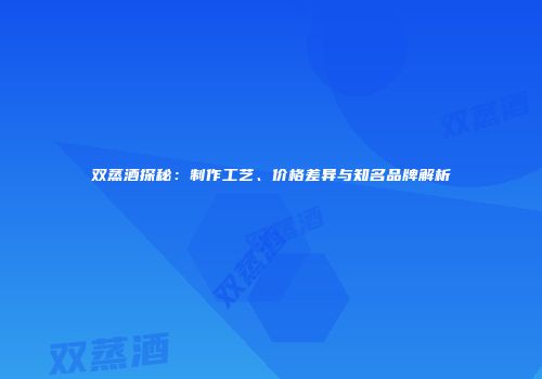 双蒸酒探秘：制作工艺、价格差异与知名品牌解析