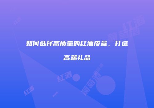 如何选择高质量的红酒皮盒，打造高端礼品