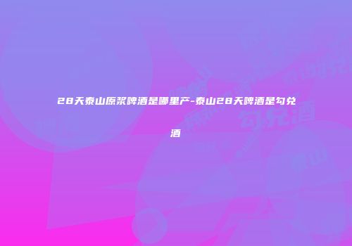 28天泰山原浆啤酒是哪里产-泰山28天啤酒是勾兑酒