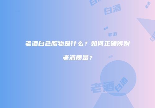 老酒白色脂物是什么？如何正确辨别老酒质量？