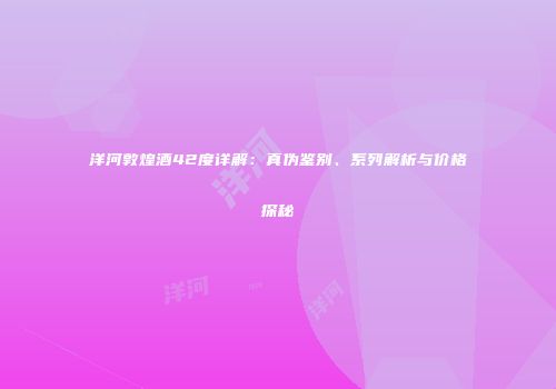 洋河敦煌酒42度详解：真伪鉴别、系列解析与价格探秘
