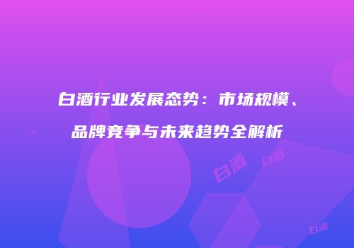 白酒行业发展态势：市场规模、品牌竞争与未来趋势全解析