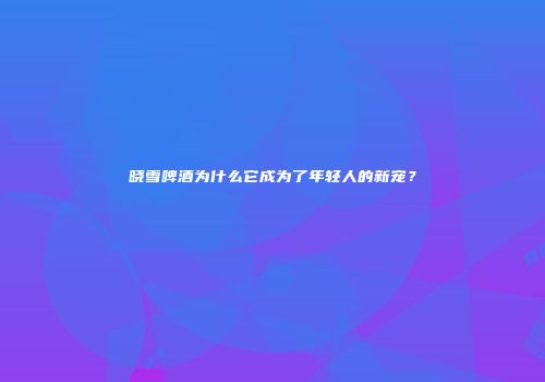 晓雪啤酒为什么它成为了年轻人的新宠？