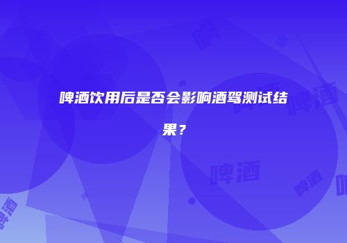 啤酒饮用后是否会影响酒驾测试结果？