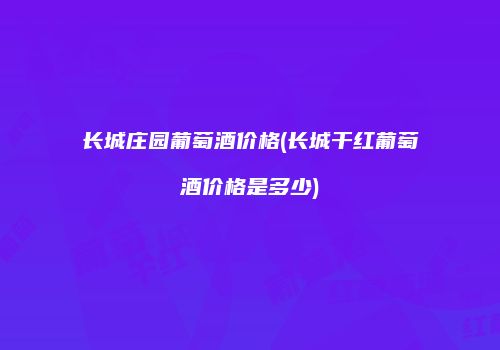 长城庄园葡萄酒价格(长城干红葡萄酒价格是多少)