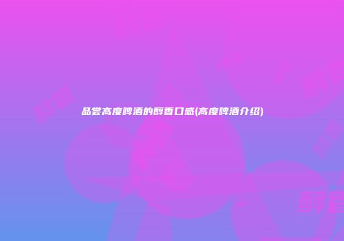 品尝高度啤酒的醇香口感(高度啤酒介绍)