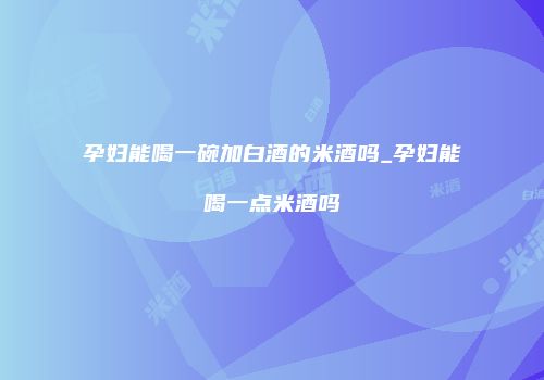 孕妇能喝一碗加白酒的米酒吗_孕妇能喝一点米酒吗