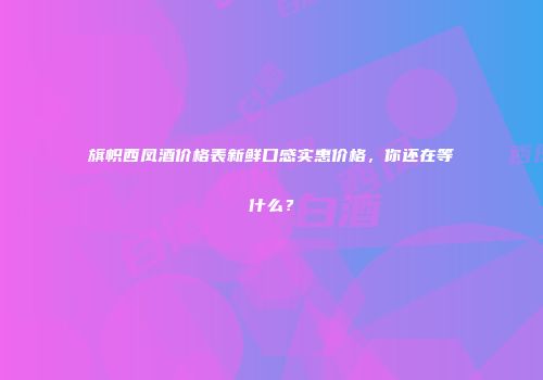 旗帜西凤酒价格表新鲜口感实惠价格，你还在等什么？