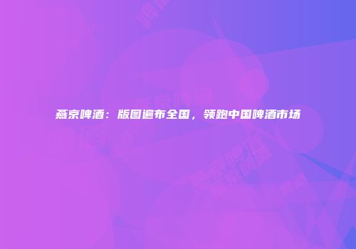 燕京啤酒：版图遍布全国，领跑中国啤酒市场