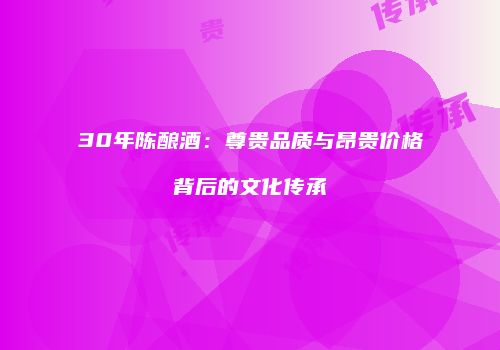 30年陈酿酒：尊贵品质与昂贵价格背后的文化传承