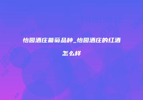 怡园酒庄葡萄品种_怡园酒庄的红酒怎么样