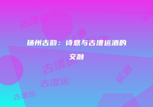 扬州古韵：诗意与古漕运酒的交融