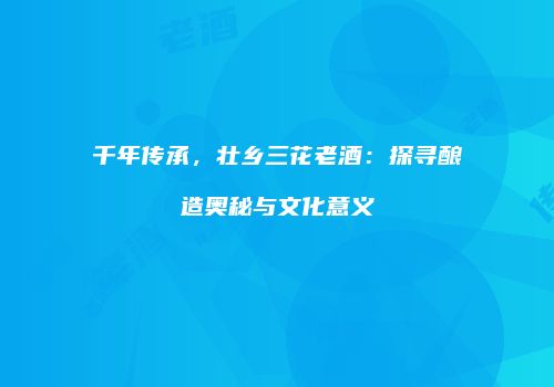 千年传承，壮乡三花老酒：探寻酿造奥秘与文化意义