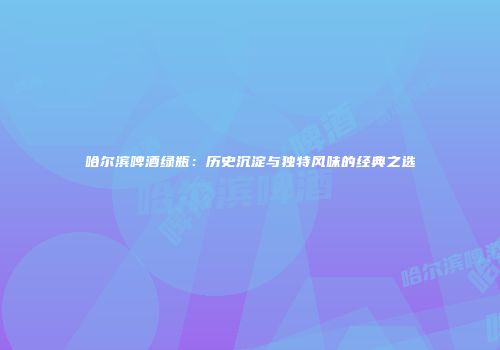 哈尔滨啤酒绿瓶：历史沉淀与独特风味的经典之选