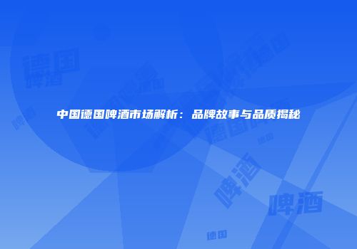 中国德国啤酒市场解析：品牌故事与品质揭秘