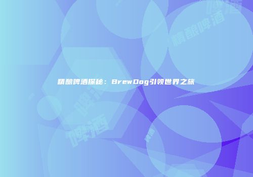 精酿啤酒探秘：BrewDog引领世界之旅