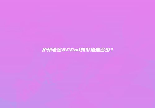 泸州老窖600ml的价格是多少？