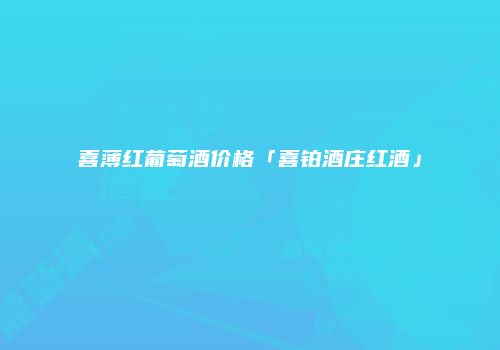 喜薄红葡萄酒价格「喜铂酒庄红酒」