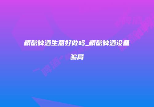 精酿啤酒生意好做吗_精酿啤酒设备骗局