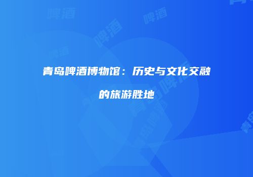 青岛啤酒博物馆：历史与文化交融的旅游胜地