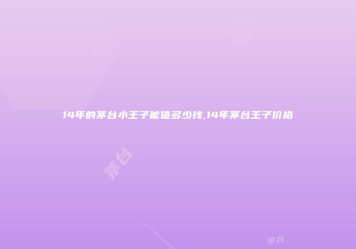 14年的茅台小王子能值多少钱,14年茅台王子价格