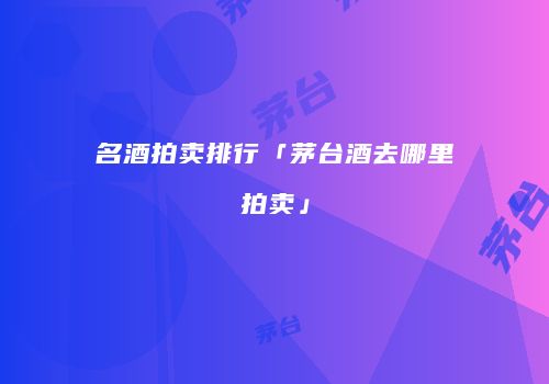 名酒拍卖排行「茅台酒去哪里拍卖」