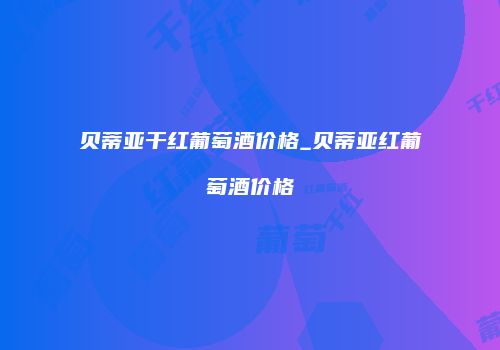 贝蒂亚干红葡萄酒价格_贝蒂亚红葡萄酒价格