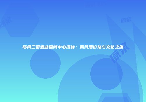 亳州三国酒业营销中心探秘：原浆酒价格与文化之旅
