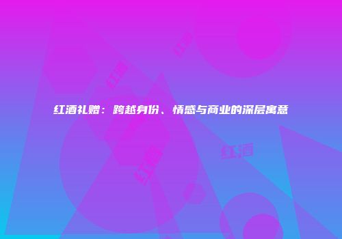 红酒礼赠：跨越身份、情感与商业的深层寓意
