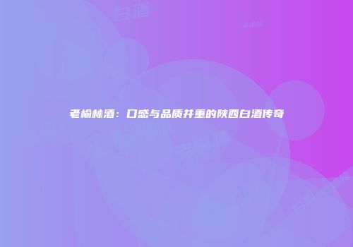 老榆林酒：口感与品质并重的陕西白酒传奇