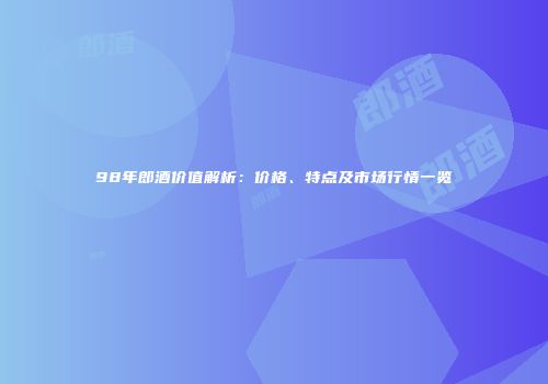98年郎酒价值解析：价格、特点及市场行情一览