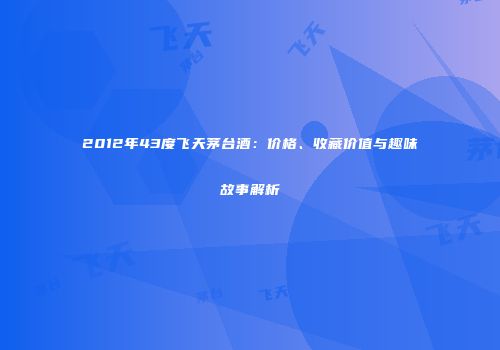 2012年43度飞天茅台酒：价格、收藏价值与趣味故事解析