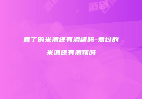 煮了的米酒还有酒精吗-煮过的米酒还有酒精吗