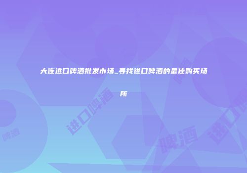 大连进口啤酒批发市场_寻找进口啤酒的最佳购买场所