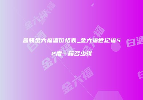 盒装金六福酒价格表_金六福世纪福52度一箱多少钱