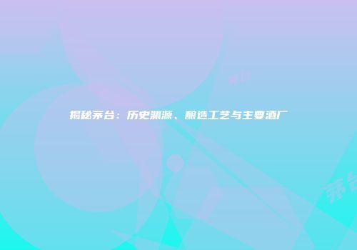揭秘茅台：历史渊源、酿造工艺与主要酒厂