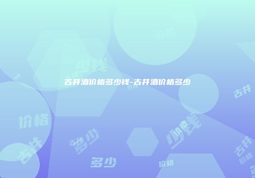 古井酒价格多少钱-古井酒价格多少