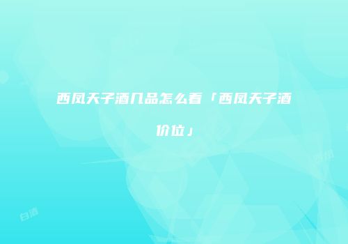西凤天子酒几品怎么看「西凤天子酒价位」