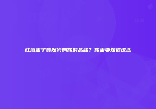 红酒盖子竟然影响你的品味？你需要知道这些