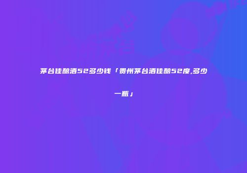 茅台佳酿酒52多少钱「贵州茅台酒佳酿52度,多少一瓶」