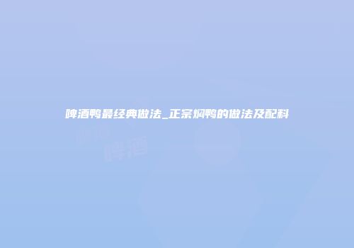啤酒鸭最经典做法_正宗焖鸭的做法及配料