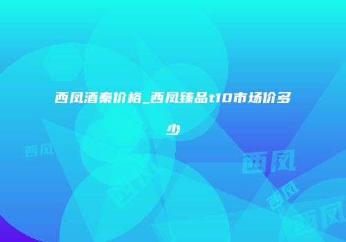 西凤酒秦价格_西凤臻品t10市场价多少