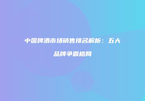 中国啤酒市场销售排名解析：五大品牌争霸格局