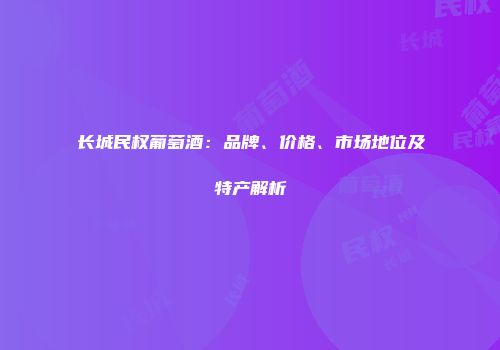 长城民权葡萄酒：品牌、价格、市场地位及特产解析