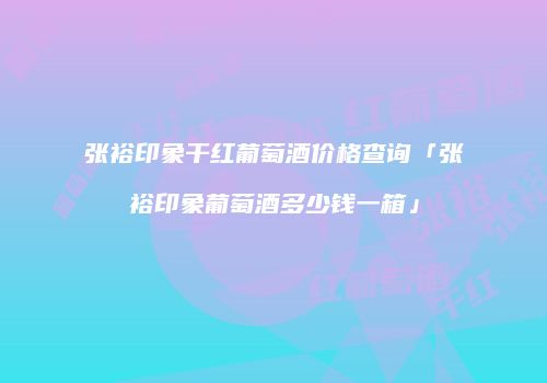 张裕印象干红葡萄酒价格查询「张裕印象葡萄酒多少钱一箱」